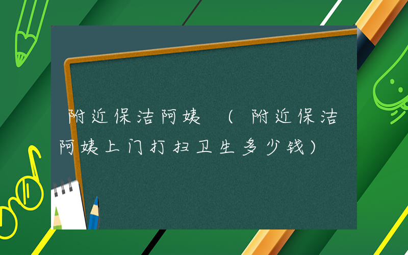 附近保洁阿姨 (附近保洁阿姨上门打扫卫生多少钱)